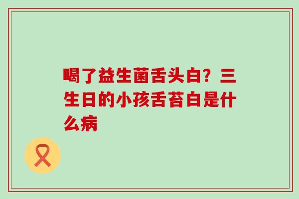 喝了益生菌舌头白？三生日的小孩舌苔白是什么病