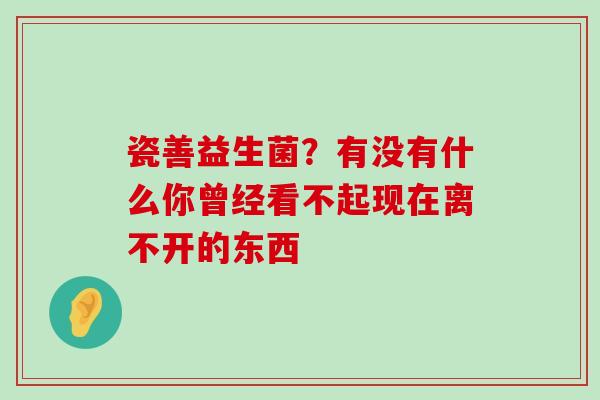 瓷善益生菌？有没有什么你曾经看不起现在离不开的东西 