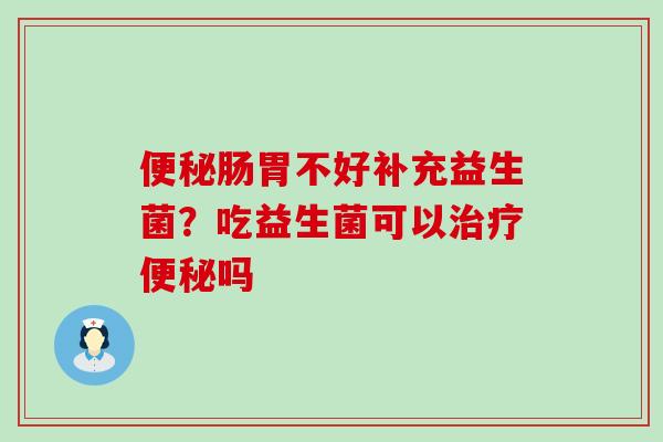 便秘肠胃不好补充益生菌？吃益生菌可以治疗便秘吗