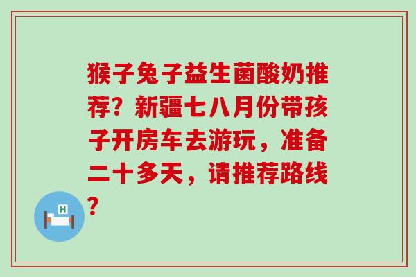 猴子兔子益生菌酸奶推荐？新疆七八月份带孩子开房车去游玩，准备二十多天，请推荐路线？