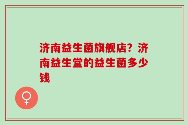 济南益生菌旗舰店？济南益生堂的益生菌多少钱