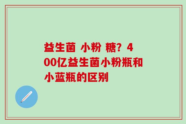 益生菌 小粉 糖？400亿益生菌小粉瓶和小蓝瓶的区别