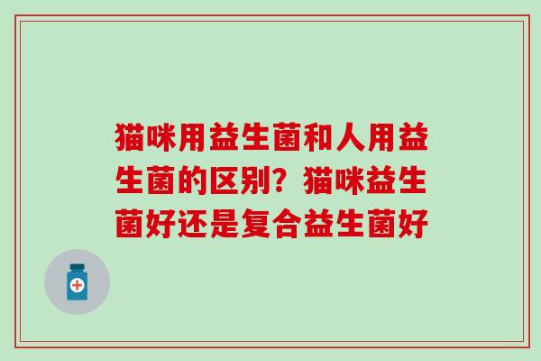 猫咪用益生菌和人用益生菌的区别？猫咪益生菌好还是复合益生菌好