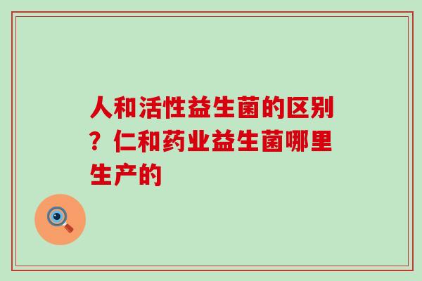 人和活性益生菌的区别？仁和药业益生菌哪里生产的