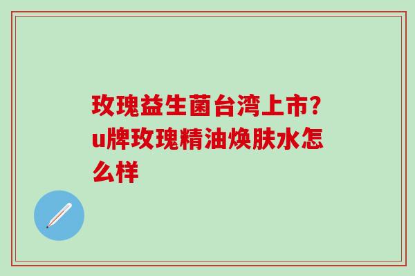 玫瑰益生菌台湾上市？u牌玫瑰精油焕肤水怎么样
