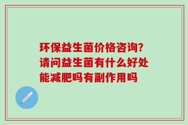 环保益生菌价格咨询？请问益生菌有什么好处能吗有副作用吗
