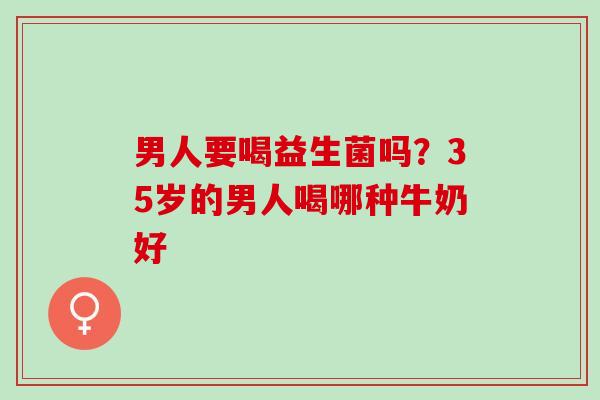 男人要喝益生菌吗?35岁的男人喝哪种牛奶好 男人要喝益生菌吗?35岁的男人喝哪种牛奶好