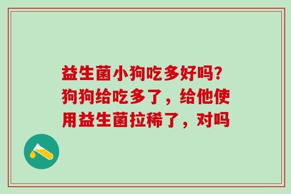 益生菌小狗吃多好吗？狗狗给吃多了，给他使用益生菌拉稀了，对吗