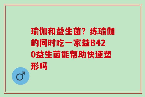 瑜伽和益生菌？练瑜伽的同时吃一家益B420益生菌能帮助快速塑形吗