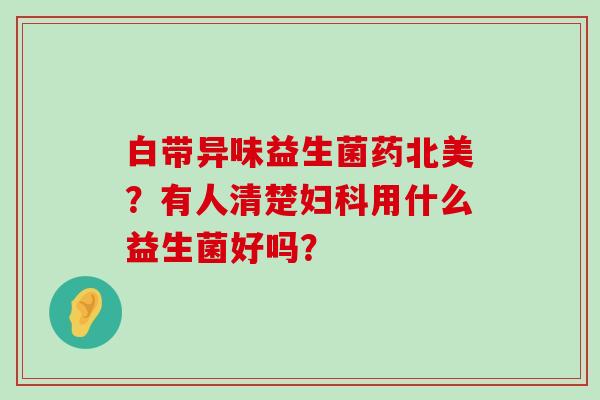 白带异味益生菌药北美？有人清楚用什么益生菌好吗？