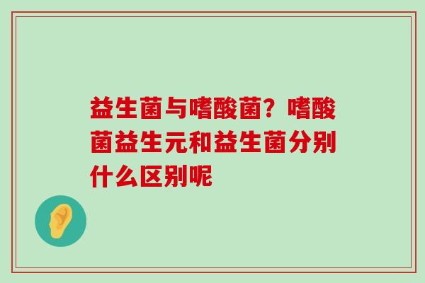 益生菌与嗜酸菌？嗜酸菌益生元和益生菌分别什么区别呢