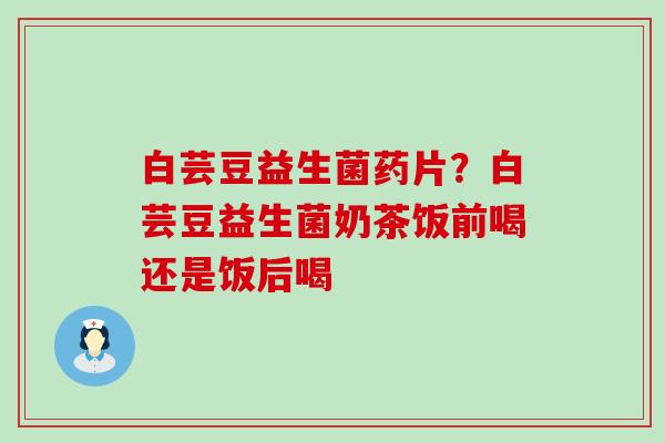 白芸豆益生菌药片？白芸豆益生菌奶茶饭前喝还是饭后喝