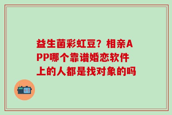 益生菌彩虹豆？相亲APP哪个靠谱婚恋软件上的人都是找对象的吗