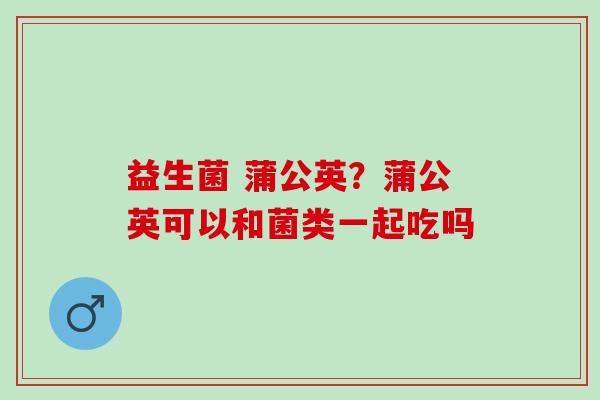 益生菌 蒲公英？蒲公英可以和菌类一起吃吗