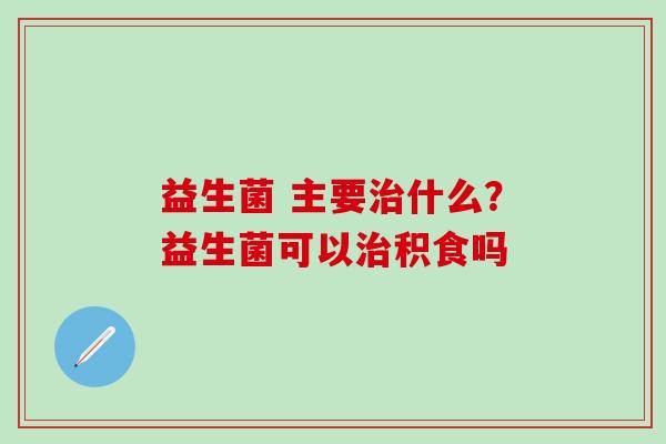 益生菌 主要治什么？益生菌可以治积食吗