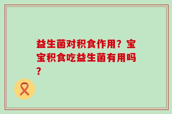 益生菌对积食作用？宝宝积食吃益生菌有用吗？