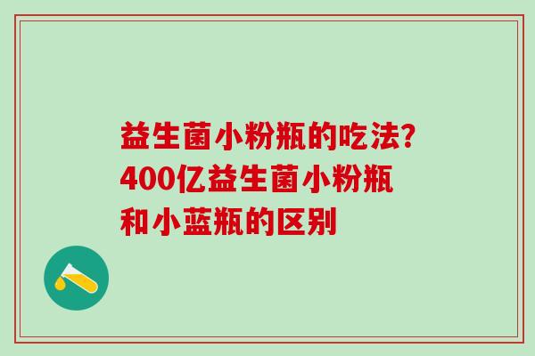 益生菌小粉瓶的吃法？400亿益生菌小粉瓶和小蓝瓶的区别