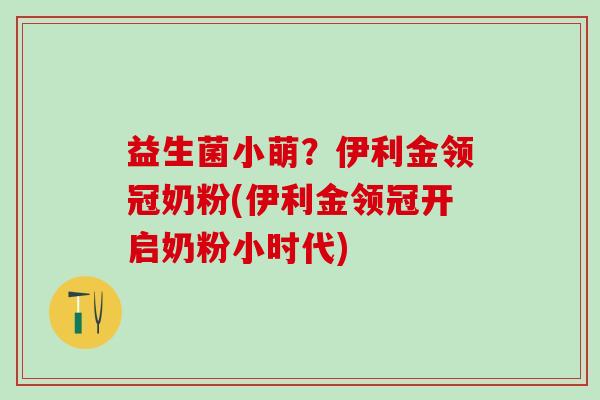 益生菌小萌？伊利金领冠奶粉(伊利金领冠开启奶粉小时代)