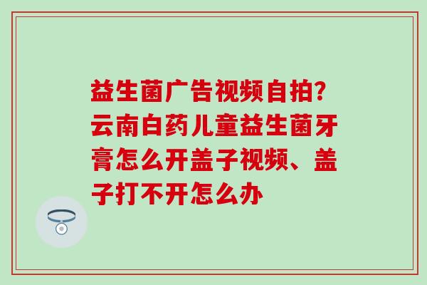 益生菌广告视频自拍？云南白药儿童益生菌牙膏怎么开盖子视频、盖子打不开怎么办
