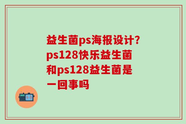 益生菌ps海报设计？ps128快乐益生菌和ps128益生菌是一回事吗