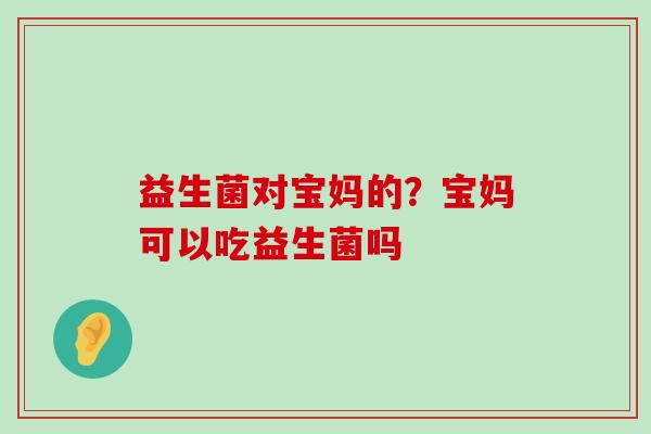 益生菌对宝妈的？宝妈可以吃益生菌吗