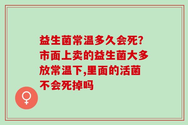 益生菌常温多久会死？市面上卖的益生菌大多放常温下,里面的活菌不会死掉吗