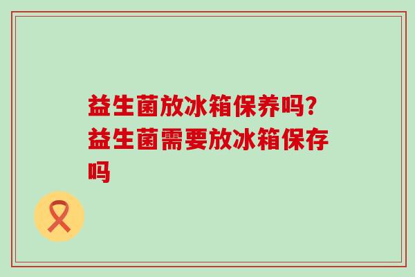 益生菌放冰箱保养吗？益生菌需要放冰箱保存吗