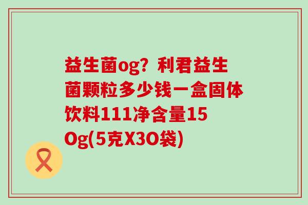 益生菌og？利君益生菌颗粒多少钱一盒固体饮料111净含量15Og(5克X3O袋)