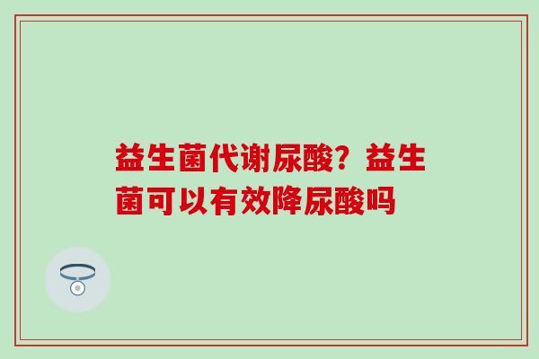 益生菌代谢尿酸？益生菌可以有效降尿酸吗