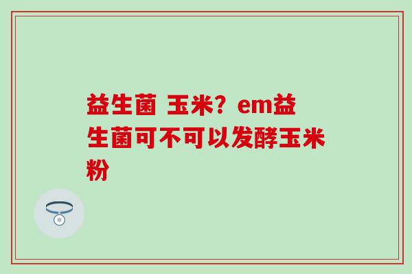 益生菌 玉米？em益生菌可不可以发酵玉米粉
