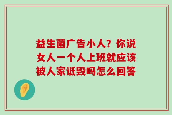 益生菌广告小人？你说女人一个人上班就应该被人家诋毁吗怎么回答