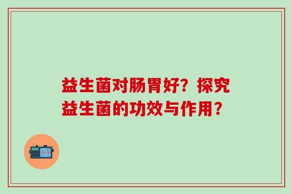 益生菌对肠胃好？探究益生菌的功效与作用？