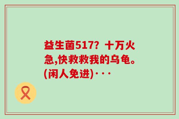 益生菌517？十万火急,快救救我的乌龟。(闲人免进)···