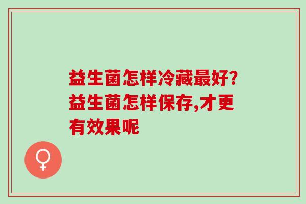 益生菌怎样冷藏最好？益生菌怎样保存,才更有效果呢