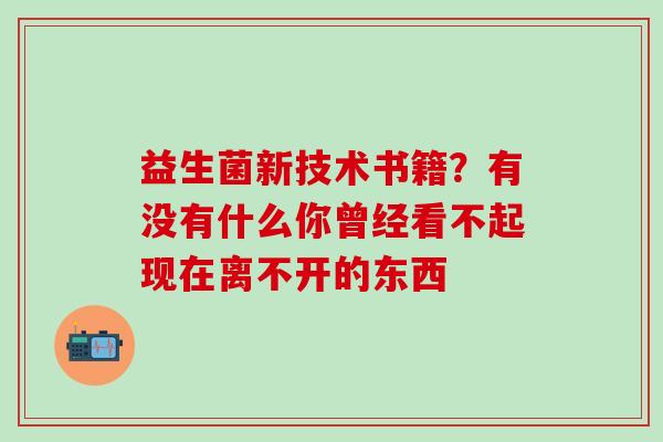 益生菌新技术书籍？有没有什么你曾经看不起现在离不开的东西 