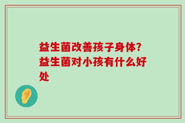 益生菌改善孩子身体？益生菌对小孩有什么好处
