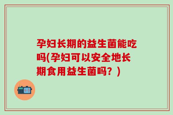 孕妇长期的益生菌能吃吗(孕妇可以安全地长期食用益生菌吗？)