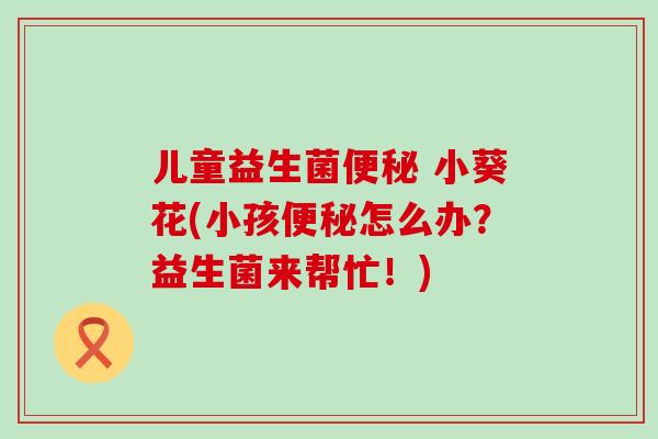 儿童益生菌便秘 小葵花(小孩便秘怎么办？益生菌来帮忙！)
