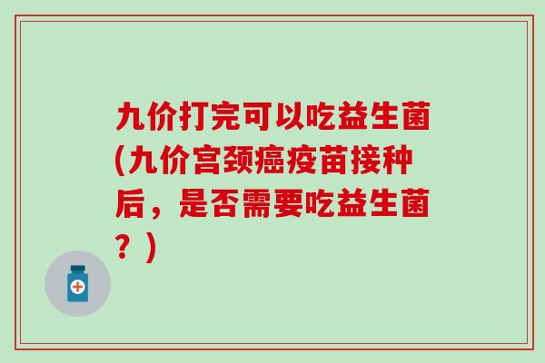 九价打完可以吃益生菌(九价宫颈癌疫苗接种后，是否需要吃益生菌？)