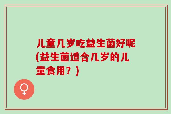 儿童几岁吃益生菌好呢(益生菌适合几岁的儿童食用？)
