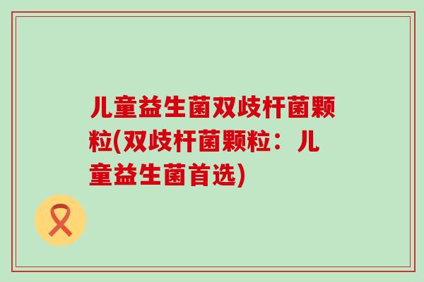 儿童益生菌双歧杆菌颗粒(双歧杆菌颗粒：儿童益生菌首选)