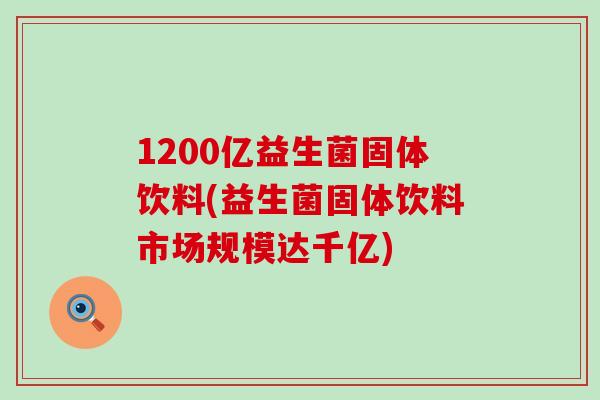 1200亿益生菌固体饮料(益生菌固体饮料市场规模达千亿)
