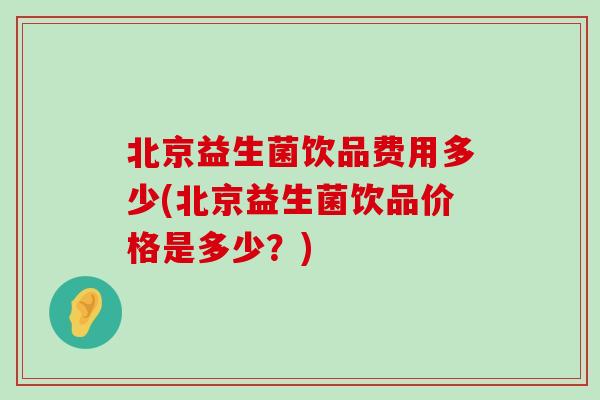 北京益生菌饮品费用多少(北京益生菌饮品价格是多少？)