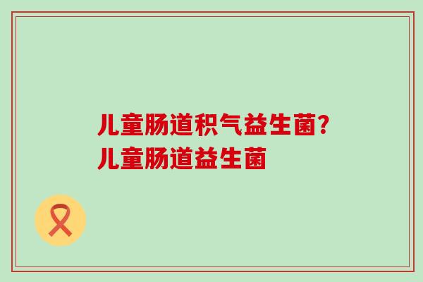儿童肠道积气益生菌？儿童肠道益生菌