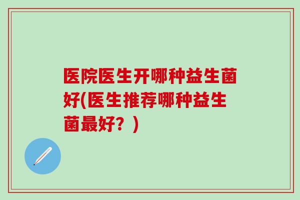 医院医生开哪种益生菌好(医生推荐哪种益生菌最好？)