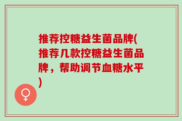 推荐控糖益生菌品牌(推荐几款控糖益生菌品牌，帮助调节血糖水平)