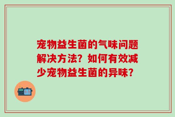 宠物益生菌的气味问题解决方法？如何有效减少宠物益生菌的异味？