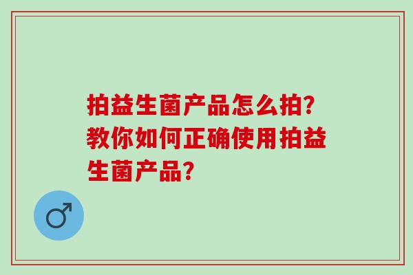 拍益生菌产品怎么拍？教你如何正确使用拍益生菌产品？