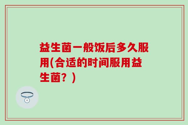 益生菌一般饭后多久服用(合适的时间服用益生菌？)