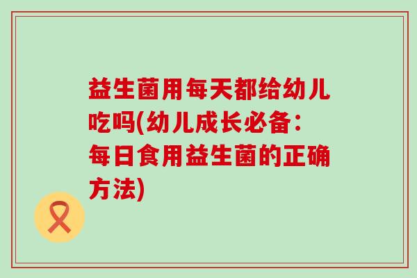 益生菌用每天都给幼儿吃吗(幼儿成长必备：每日食用益生菌的正确方法)